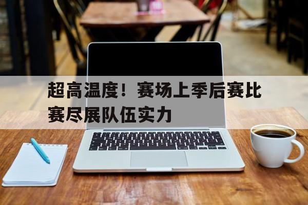 关于超高温度！赛场上季后赛比赛尽展队伍实力的信息